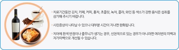 ·치료기간동안 김치, 카페, 커피, 홍차, 녹차 , 콜라, 와인 등 색소가 강한 음식은 섭취를 삼가주시기 바랍니다./·시린증상이 나타날 수 있으나 대부분 시간이 지나면 완화됩니다./·치아에 흰색 반점이나 줄무늬가 생긴 경우, 선천적으로 있는 경우가 아니라면 여러번의 미백과 자가미백으로 개선될 수 있습니다.